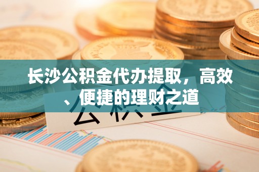 勐腊长沙公积金代办提取，高效、便捷的理财之道